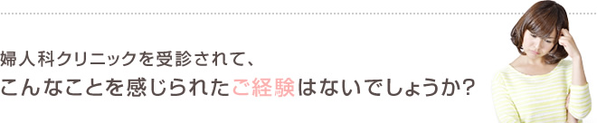 婦人科クリニックを受診されて、こんなことを感じられたご経験はないでしょうか？